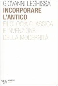 Incorporare l'antico. Filologia classica e invenzione della modernità - Giovanni Leghissa - Libro Mimesis 2008, Filosofie | Libraccio.it