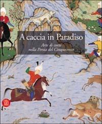 A caccia in Paradiso. Arte di corte nella Persia del Cinquecento. Ediz. illustrata  - Libro Skira 2004, Archeologia, arte primitiva e orientale | Libraccio.it