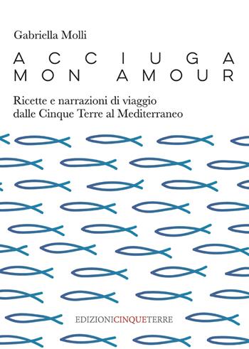 Acciuga mon amour. Ricette e narrazioni di viaggio dalle Cinque Terre al Mediterraneo - Gabriella Molli - Libro Edizioni Cinque Terre 2021 | Libraccio.it