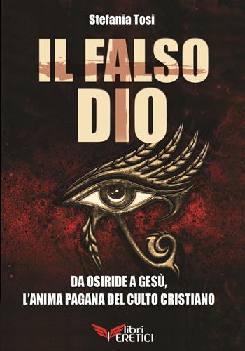 Il falso Dio. Da Osiride a Gesù, l'anima pagana del culto cristiano - Stefania Tosi - Libro Libri Eretici 2017 | Libraccio.it