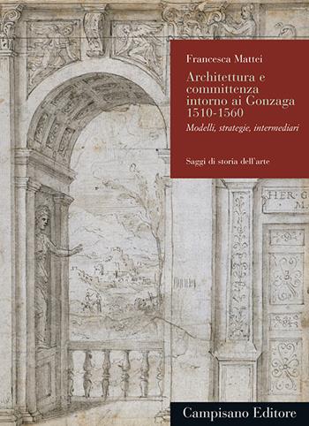 Architettura e committenza intorno ai Gonzaga 1510-1560. Modelli, strategie, intermediari - Francesca Mattei - Libro Campisano Editore 2019, Saggi di storia dell'arte | Libraccio.it