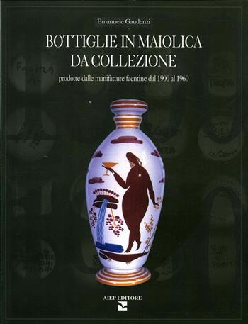 Bottiglie in maiolica da collezione. Prodotte dalle manifatture faentine dal 1900 al 1960 - Emanuele Gaudenzi - Libro Aiep Editore 2004, Grandi opere | Libraccio.it