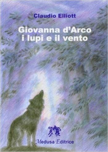 Giovanna d'Arco: i lupi e il vento - Claudio Elliott - Libro Medusa Editrice 2006 | Libraccio.it