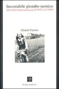 Inesorabile piombo nemico. Diciotto frammenti tra il 1943-1945 - Gianni Favero - Libro Piazza Editore 2008 | Libraccio.it