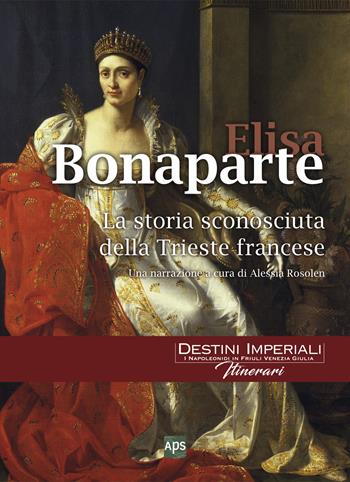 Elisa Bonaparte. La storia sconosciuta della Trieste francese - Alessia Rosolen - Libro APS 2017, Destini imperiali. Itinerari | Libraccio.it