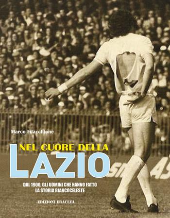 Nel cuore della Lazio. Dal 1900 gli uomini che hanno fatto la storia biancoceleste - Marco Filacchione - Libro Edizioni Eraclea 2019 | Libraccio.it