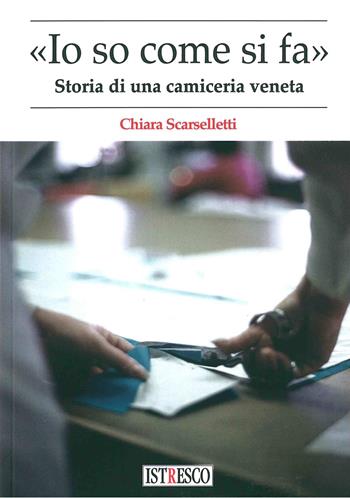 «Io so come di fa». Storia di una camiceria veneta - Chiara Scarselletti - Libro ISTRESCO 2018 | Libraccio.it