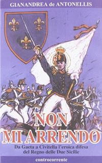 Non mi arrendo. Da Gaeta a Civitella, l'eroica difesa del Regno delle Due Sicilie - Gianandrea De Antonellis - Libro Controcorrente 2001 | Libraccio.it