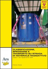 Classificazione, spedizione e trasporto su strada di materiale radioattivo - Franco Cioce - Libro Ars Edizioni Informatiche 2014 | Libraccio.it