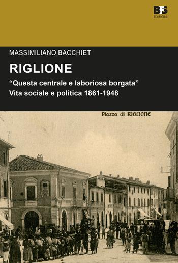 Riglione. «Questa centrale e laboriosa borgata». Vita sociale e politica 1861-1948 - Massimiliano Bacchiet - Libro BFS Edizioni 2017, Cultura storica | Libraccio.it