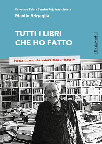 Tutti i libri che ho fatto. Storia di uno che voleva fare l'editore - Salvatore Tola, Sandro Ruju, Manlio Brigaglia - Libro Mediando 2018 | Libraccio.it