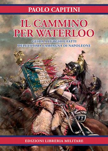Il cammino per Waterloo. Guida a luoghi e fatti dell'ultima campagna di Napoleone - Paolo Capitini - Libro Libreria Militare Editrice 2018 | Libraccio.it