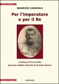 Per l'imperatore e per il re. L'odissea di Ivan Gulla giovane soldato durante la grande guerra - Maurizio Casarola - Libro Arterigere-Chiarotto Editore 2009, La memoria | Libraccio.it
