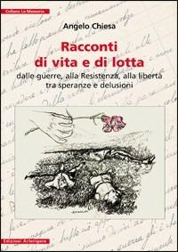 Racconti di vita e di lotta. Dalle guerre, alla Resistenza, alla libertà tra speranze e delusioni - Angelo Chiesa - Libro Arterigere-Chiarotto Editore 2010, La memoria | Libraccio.it