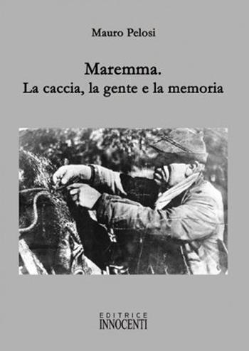 Maremma. La caccia, la gente e la memoria - Mauro Pelosi - Libro Innocenti Editore 2010 | Libraccio.it