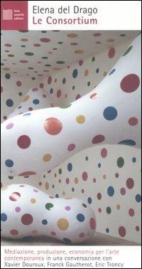 Le Consortium. Mediazione, produzione, economia per l'arte contemporanea in una conversazione con Xavier Douroux, Franck Gautherot, Eric Troncy - Elena Del Drago - Libro Luca Sossella Editore 2006, Numerus | Libraccio.it