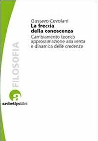 La freccia della conoscenza. Cambiamento teorico, approssimazione alla verità e dinamica delle credenze - Gustavo Cevolani - Libro Archetipo Libri 2010, Studi di epistemologia | Libraccio.it