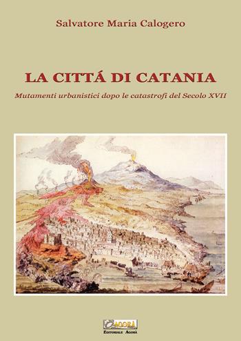 La città di Catania. Mutamenti urbanistici dopo le catastrofi del secolo XVII - Salvatore Maria Calogero - Libro Editoriale Agorà 2020 | Libraccio.it