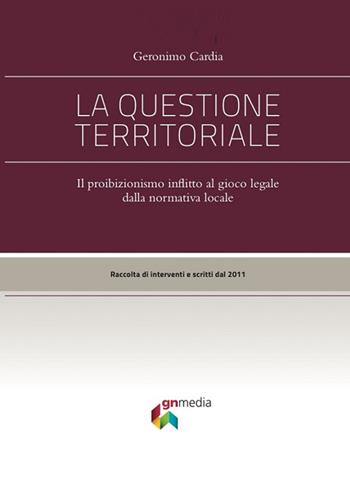 La questione territoriale. Il proibizionismo inflitto al gioco lecito dalla normativa locale - Geronimo Cardia - Libro Gn Media 2016 | Libraccio.it