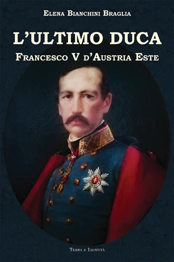 L' ultimo duca. Francesco V d'Austria Este - Elena Bianchini Braglia - Libro Terra e Identità 2019 | Libraccio.it