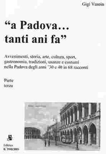 A Padova... tanti anni fa (parte terza). Avvenimenti, storia, arte, cultura, gastronomia, sport... usanze e costumi nella Padova degli anni '30 e '40 in 68 racconti - Gigi Vasoin - Libro Il Torchio (Padova) 2012 | Libraccio.it