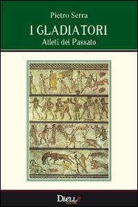 I gladiatori, atleti del passato - Pietro Serra - Libro Dielle Editore 2014 | Libraccio.it