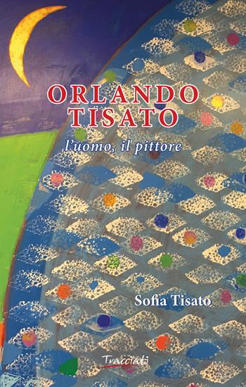 Orlando Tisato. L'uomo, il pittore - Sofia Tisato - Libro Tracciati 2015 | Libraccio.it
