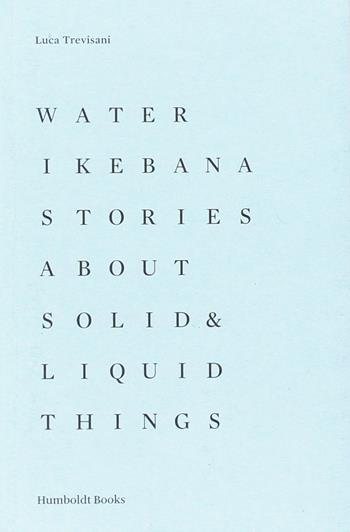 Water Ikebana. Stories about solid & liquid things. Ediz. illustrata - Luca Trevisani - Libro Humboldt Books 2016 | Libraccio.it