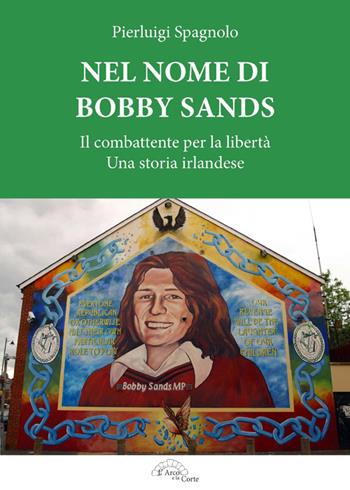 Nel nome di Bobby Sands. Il combattente per la libertà. Una storia irlandese - Pierluigi Spagnolo - Libro L'Arco e la Corte 2016 | Libraccio.it