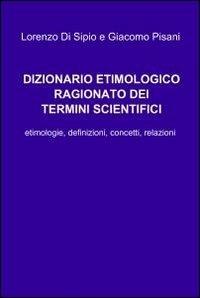 Dizionario etimologico ragionato dei termini scientifici - Lorenzo Di Sipio, Giacomo Pisani - Libro ilmiolibro self publishing 2011, La community di ilmiolibro.it | Libraccio.it