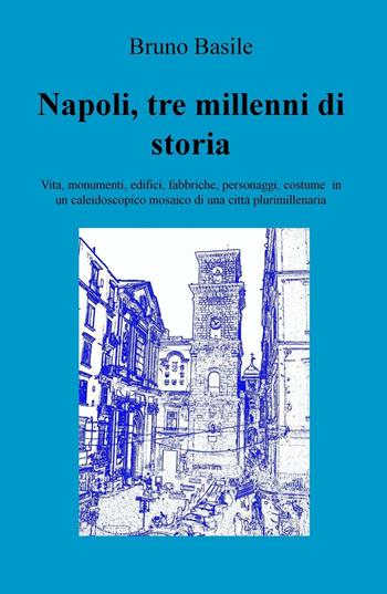 Napoli, tre millenni di storia. Vita, monumenti, edifici, fabbriche, personaggi, costume in un caleidoscopico mosaico di una città plurimillenaria - Bruno Basile - Libro ilmiolibro self publishing 2016, La community di ilmiolibro.it | Libraccio.it