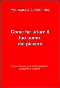 Come far urlare il tuo uomo dal piacere - Francesca Camoirano - Libro ilmiolibro self publishing 2011, La community di ilmiolibro.it | Libraccio.it