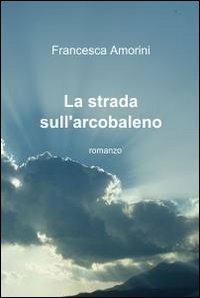 La strada sull'arcobaleno - Francesca Amorini - Libro ilmiolibro self publishing 2012, La community di ilmiolibro.it | Libraccio.it