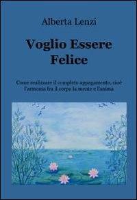 Voglio essere felice. Come realizzare il completo appagamento, cioe l'armonia fra il corpo, la mente e l'anima - Alberta Lenzi - Libro ilmiolibro self publishing 2012, La community di ilmiolibro.it | Libraccio.it