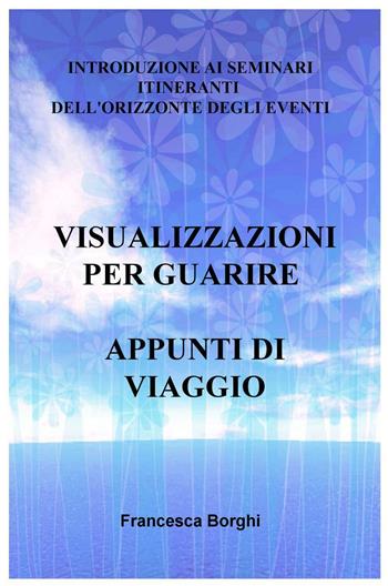Visualizzazioni per guarire. Appunti di viaggio. Introduzione ai seminari itineranti dell'Orizzonte degli Eventi - Francesca Borghi - Libro ilmiolibro self publishing 2016 | Libraccio.it