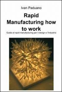 Rapid manufacturing. How to work - Ivan Paduano - Libro ilmiolibro self publishing 2012, La community di ilmiolibro.it | Libraccio.it