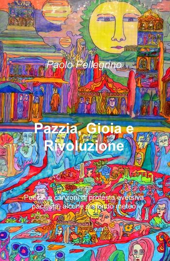 Pazzia, gioia e rivoluzione. Poesie e canzoni di protesta eversiva, pacifista, alcune a sfondo meteo - Paolo Pellegrino - Libro ilmiolibro self publishing 2016 | Libraccio.it