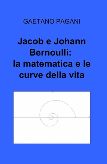 Jacob e Johann Bernoulli: la matematica e le curve della vita - Gaetano Pagani - Libro ilmiolibro self publishing 2013, La community di ilmiolibro.it | Libraccio.it