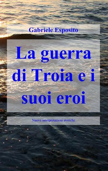 La guerra di Troia e i suoi eroi - Gabriele Esposito - Libro ilmiolibro self publishing 2013, La community di ilmiolibro.it | Libraccio.it