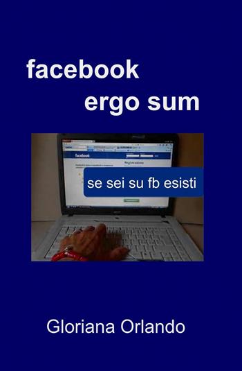 Facebook ergo sum - Gloriana Orlando - Libro ilmiolibro self publishing 2013, La community di ilmiolibro.it | Libraccio.it