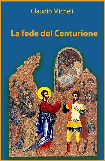 La fede del centurione - Claudio Micheli - Libro ilmiolibro self publishing 2014, La community di ilmiolibro.it | Libraccio.it