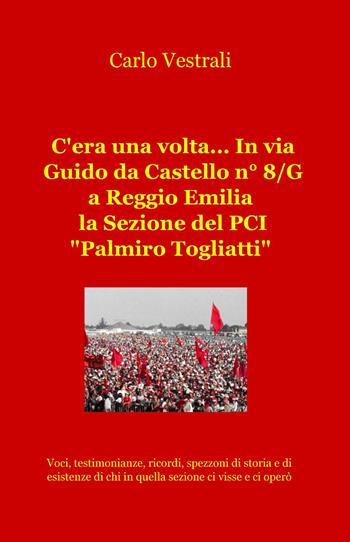 C'era una volta... in via Guido da Castello n° 8/g a Reggio Emilia la sezione del PCI "Palmiro Togliatti" - Carlo Vestrali - Libro ilmiolibro self publishing 2014, La community di ilmiolibro.it | Libraccio.it