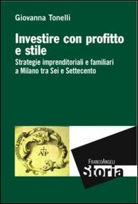 Investire con profitto e stile. Strategie imprenditoriali e familiari a Milano tra Sei e Settecento - Giovanna Tonelli - Libro Franco Angeli 2015, Storia-Studi e ricerche | Libraccio.it