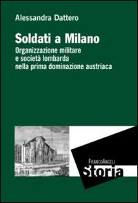 Soldati a Milano. Organizzazione mulitare e società lombarda nella prima dominazione austriaca - Alessandra Dattero - Libro Franco Angeli 2015, Storia-Studi e ricerche | Libraccio.it