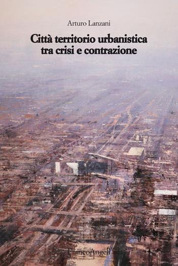 Città territorio urbanistica tra crisi e contrazione. Muovere da quel che c'è, ipotizzando radicali modificazioni - Arturo Lanzani - Libro Franco Angeli 2016, Strumenti urbanistici | Libraccio.it