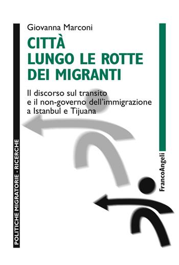 Città lungo le rotte dei migranti. Il discorso sul transito e il non-governo dell'immigrazione a Istanbul e Tijuana - Giovanna Marconi - Libro Franco Angeli 2016, Politiche migratorie | Libraccio.it