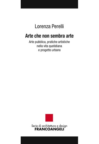 Arte che non sembra arte. Arte pubblica, pratiche artistiche nella vita quotidiana e progetto urbano - Lorenza Perelli - Libro Franco Angeli 2017, Serie di architettura e design. Strumenti | Libraccio.it