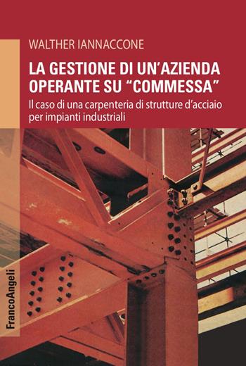 La gestione di un'azienda operante su «commessa». Il caso di una carpenteria di strutture d'acciaio per impianti industriali - Walther Iannaccone - Libro Franco Angeli 2017, Varia | Libraccio.it