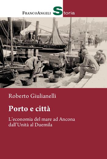 Porto e città. L'economia del mare ad Ancona dall'Unità al Duemila - Roberto Giulianelli - Libro Franco Angeli 2022, Storia-Studi e ricerche | Libraccio.it