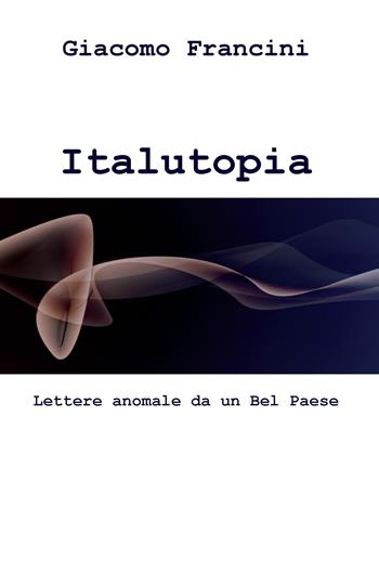 Italutopia. Lettere anomale da un Belpaese - Giacomo Francini - Libro ilmiolibro self publishing 2016, La community di ilmiolibro.it | Libraccio.it